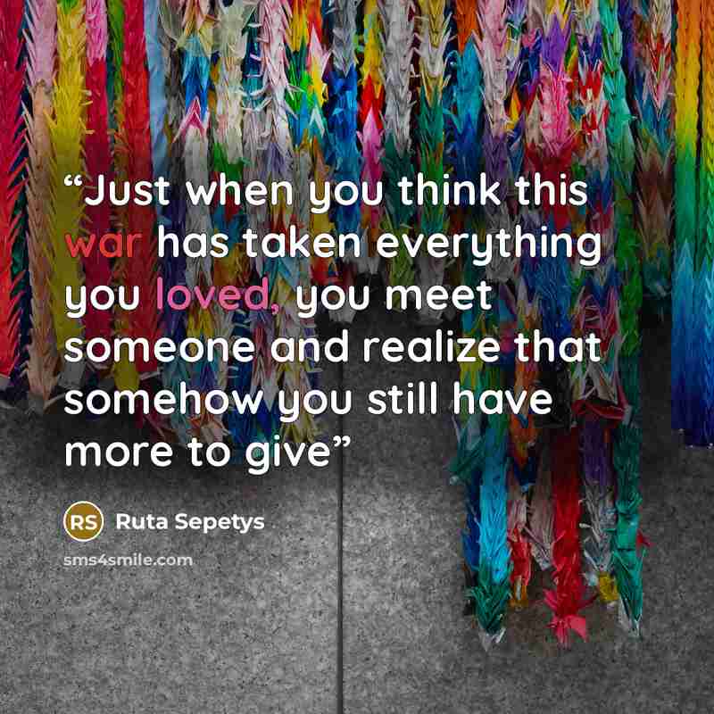 “Just when you think this war has taken everything you loved, you meet someone and realize that somehow you still have more to give” quote by Ruta Sepetys