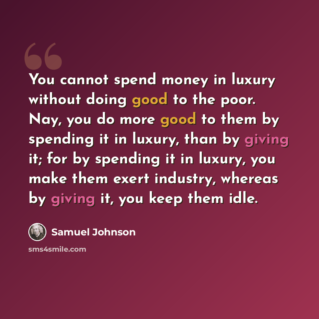 “You cannot spend money in luxury without doing good to the poor. Nay, you do more good to them by spending it in luxury, than by giving it; for by spending it in luxury, you make them exert industry, whereas by giving it, you keep them idle.” quote by Samuel Johnson
