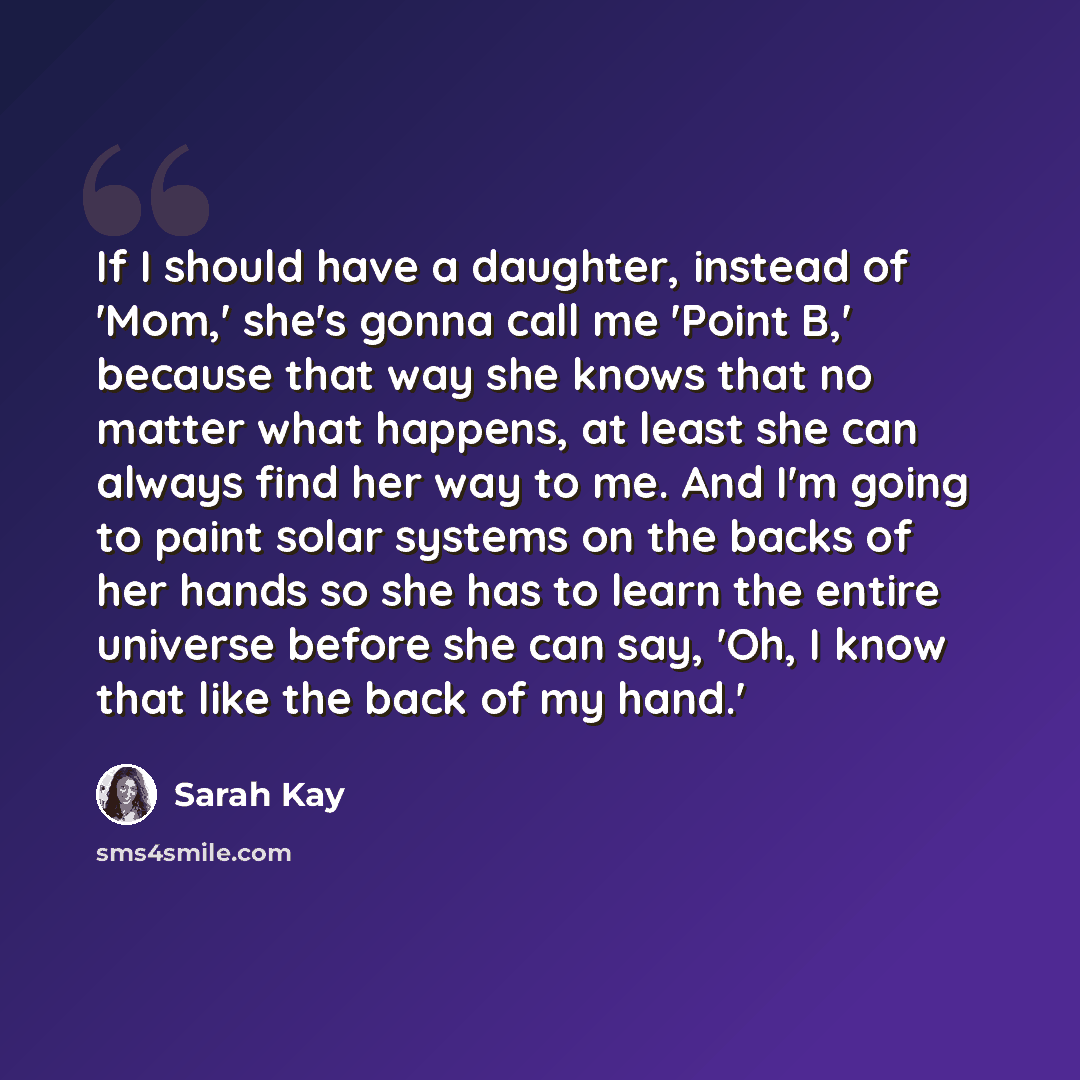 “If I should have a daughter, instead of 'Mom,' she's gonna call me 'Point B,' because that way she knows that no matter what happens, at least she can always find her way to me. And I'm going to paint solar systems on the backs of her hands so she has to learn the entire universe before she can…” quote by Sarah Kay