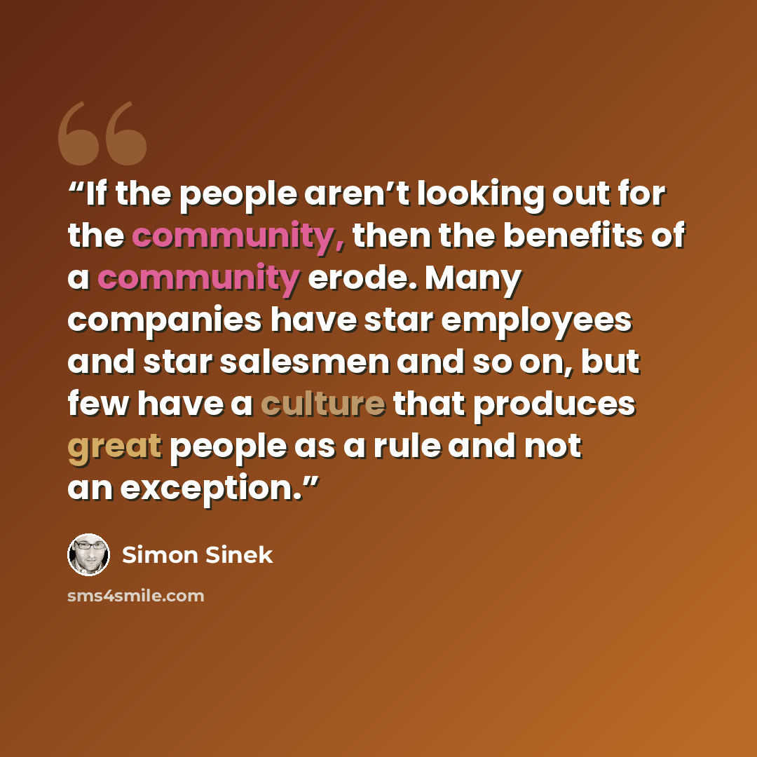“If the people aren’t looking out for the community, then the benefits of a community erode. Many companies have star employees and star salesmen and so on, but few have a culture that produces great people as a rule and not an exception.” quote by Simon Sinek