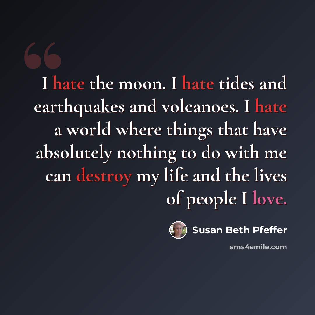 “I hate the moon. I hate tides and earthquakes and volcanoes. I hate a world where things that have absolutely nothing to do with me can destroy my life and the lives of people I love.” quote by Susan Beth Pfeffer