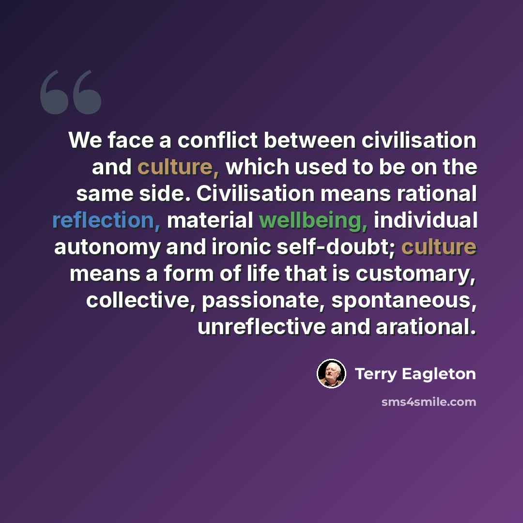 “We face a conflict between civilisation and culture, which used to be on the same side. Civilisation means rational reflection, material wellbeing, individual autonomy and ironic self-doubt; culture means a form of life that is customary, collective, passionate, spontaneous, unreflective and…” quote by Terry Eagleton