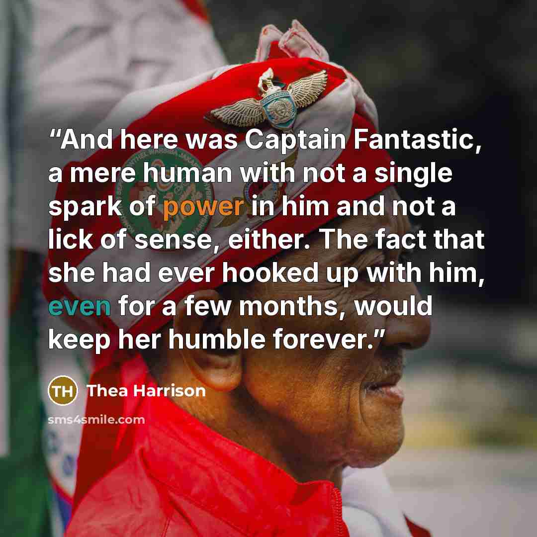 “And here was Captain Fantastic, a mere human with not a single spark of power in him and not a lick of sense, either. The fact that she had ever hooked up with him, even for a few months, would keep her humble forever.” quote by Thea Harrison