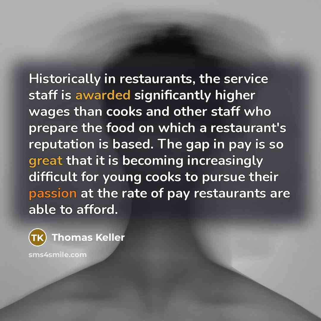 “Historically in restaurants, the service staff is awarded significantly higher wages than cooks and other staff who prepare the food on which a restaurant's reputation is based. The gap in pay is so great that it is becoming increasingly difficult for young cooks to pursue their passion at the…” quote by Thomas Keller
