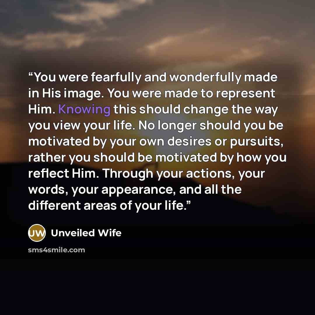 “You were fearfully and wonderfully made in His image. You were made to represent Him. Knowing this should change the way you view your life. No longer should you be motivated by your own desires or pursuits, rather you should be motivated by how you reflect Him. Through your actions, your words…” quote by Unveiled Wife