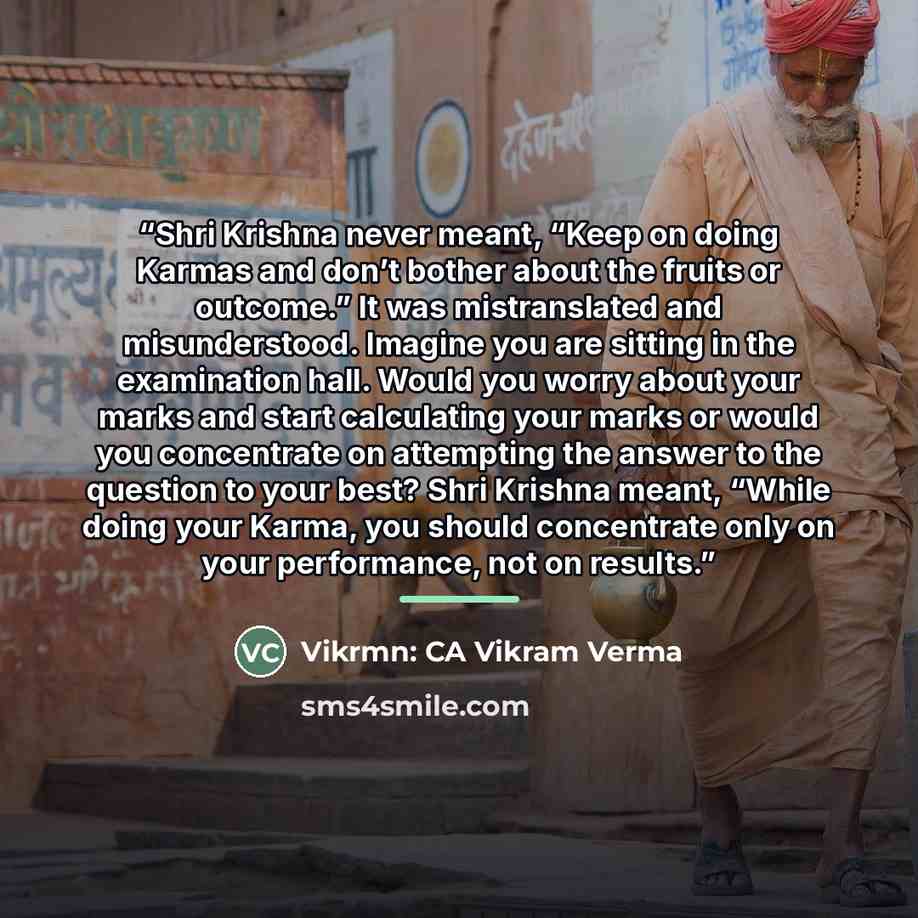 “Shri Krishna never meant, “Keep on doing Karmas and don’t bother about the fruits or outcome.” It was mistranslated and misunderstood. Imagine you are sitting in the examination hall. Would you worry about your marks and start calculating your marks or would you concentrate on attempting the…” quote by Vikrmn: CA Vikram Verma