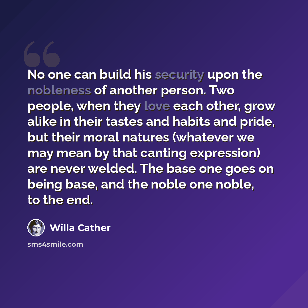 “No one can build his security upon the nobleness of another person. Two people, when they love each other, grow alike in their tastes and habits and pride, but their moral natures (whatever we may mean by that canting expression) are never welded. The base one goes on being base, and the noble one…” quote by Willa Cather
