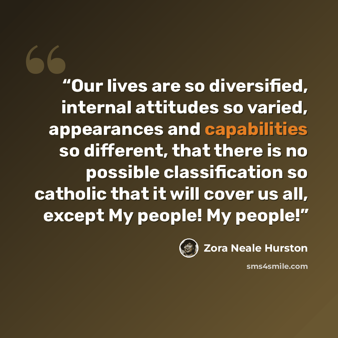 “Our lives are so diversified, internal attitudes so varied, appearances and capabilities so different, that there is no possible classification so catholic that it will cover us all, except My people! My people!” quote by Zora Neale Hurston