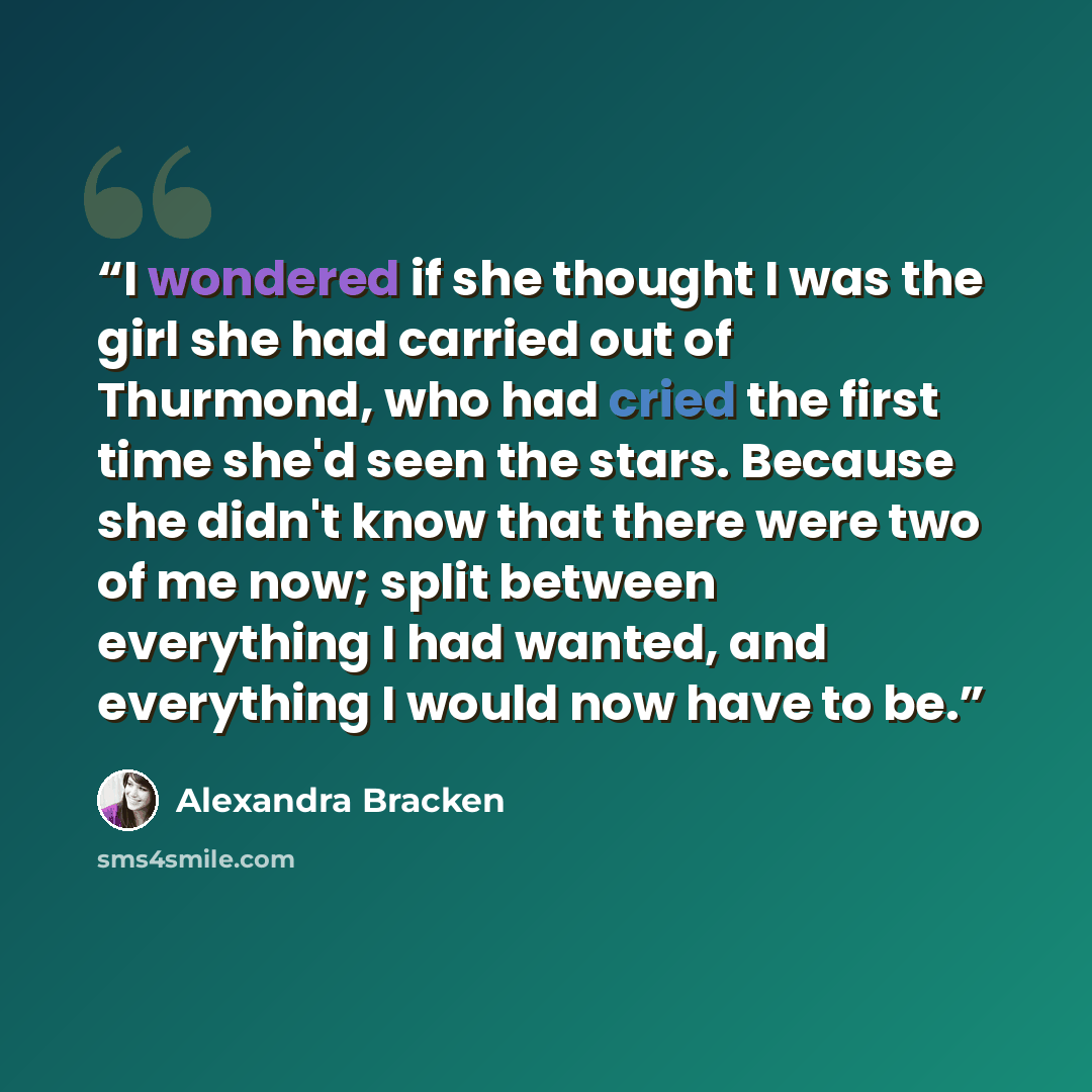 “I wondered if she thought I was the girl she had carried out of Thurmond, who had cried the first time she'd seen the stars. Because she didn't know that there were two of me now; split between everything I had wanted, and everything I would now have to be.” quote by Alexandra Bracken