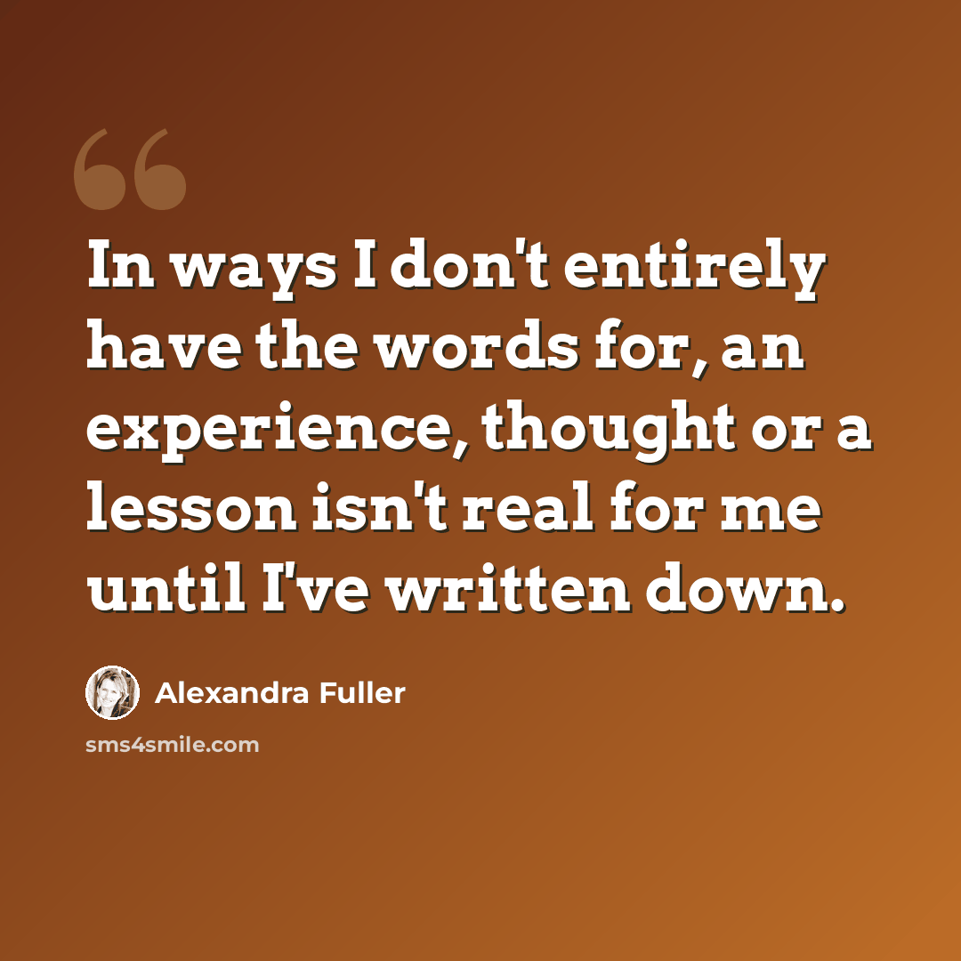 “In ways I don't entirely have the words for, an experience, thought or a lesson isn't real for me until I've written down.” quote by Alexandra Fuller