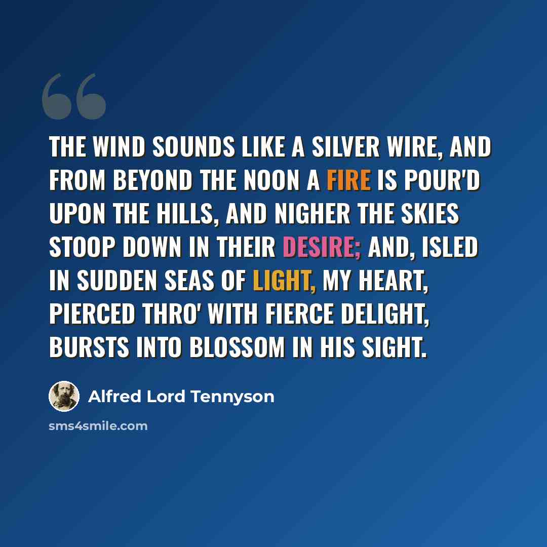 “The wind sounds like a silver wire, And from beyond the noon a fire Is pour'd upon the hills, and nigher The skies stoop down in their desire; And, isled in sudden seas of light, My heart, pierced thro' with fierce delight, Bursts into blossom in his sight.” quote by Alfred Lord Tennyson
