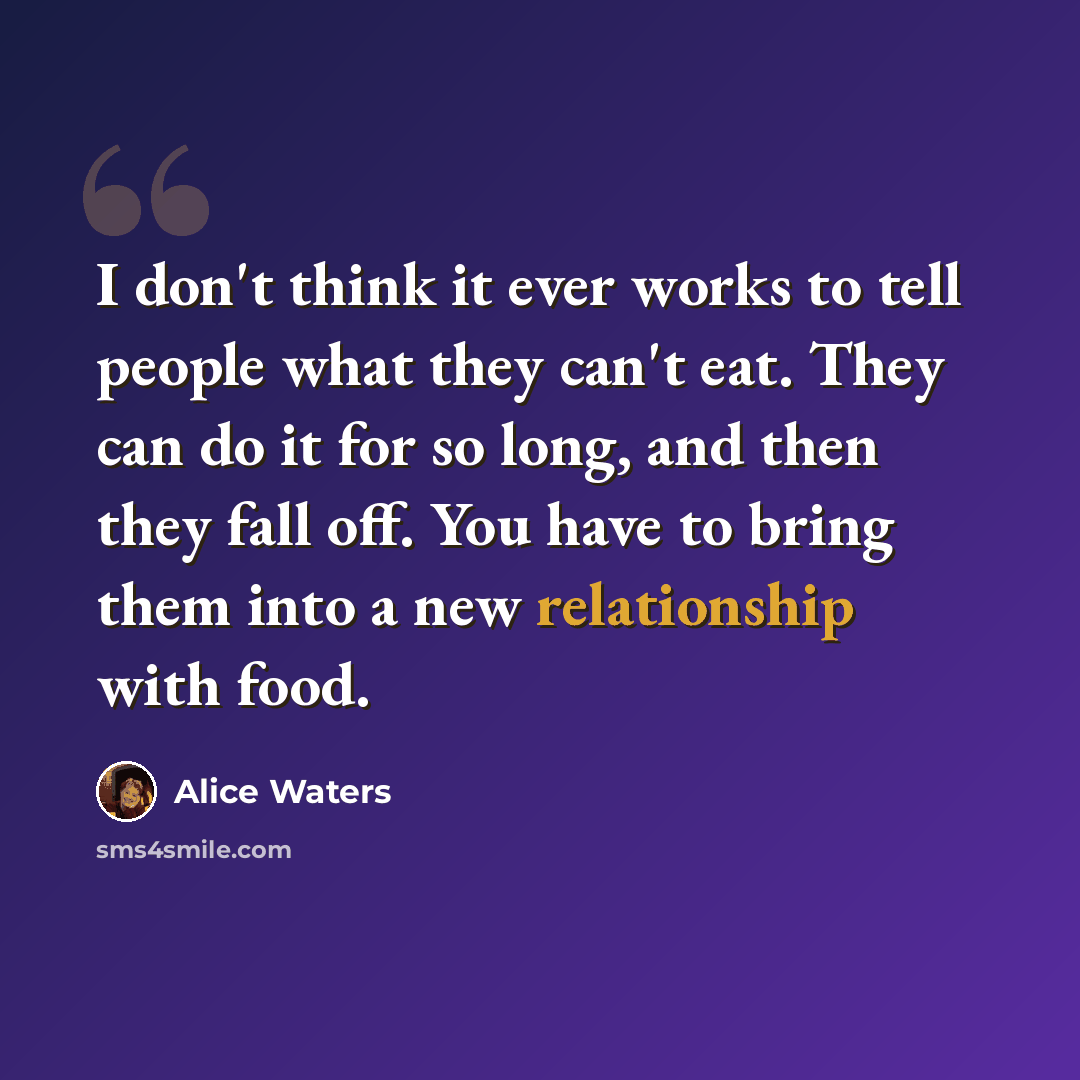 “I don't think it ever works to tell people what they can't eat. They can do it for so long, and then they fall off. You have to bring them into a new relationship with food.” quote by Alice Waters