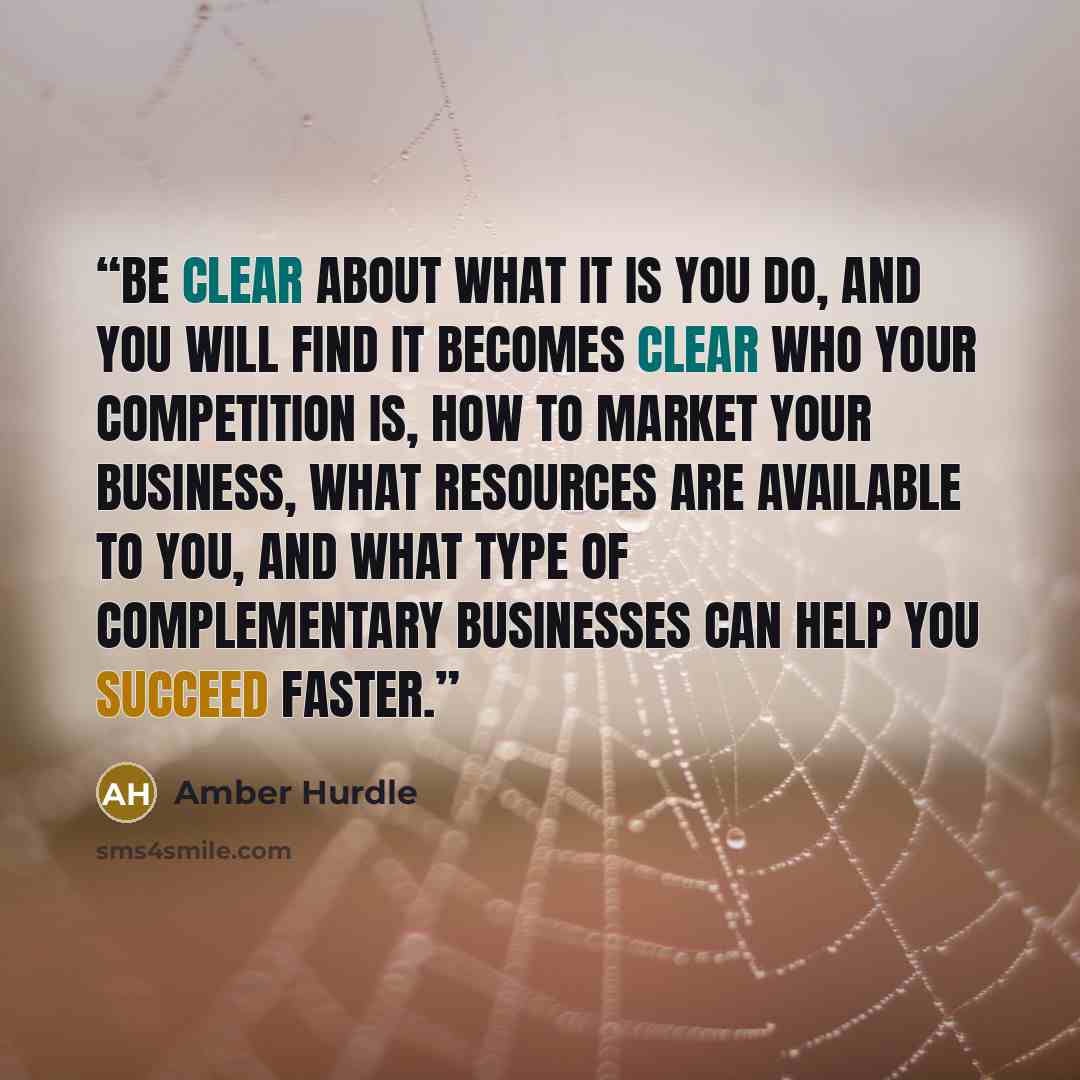 “Be clear about what it is you do, and you will find it becomes clear who your competition is, how to market your business, what resources are available to you, and what type of complementary businesses can help you succeed faster.” quote by Amber Hurdle
