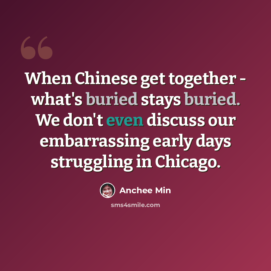 “When Chinese get together - what's buried stays buried. We don't even discuss our embarrassing early days struggling in Chicago.” quote by Anchee Min