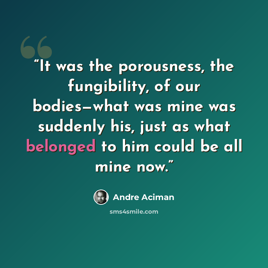 “It was the porousness, the fungibility, of our bodies—what was mine was suddenly his, just as what belonged to him could be all mine now.” quote by André Aciman