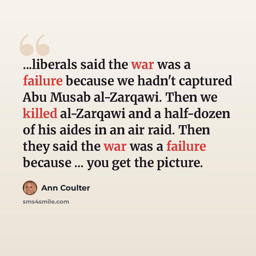 “...liberals said the war was a failure because we hadn't captured Abu Musab al-Zarqawi. Then we killed al-Zarqawi and a half-dozen of his aides in an air raid. Then they said the war was a failure because ... you get the picture.” quote by Ann Coulter