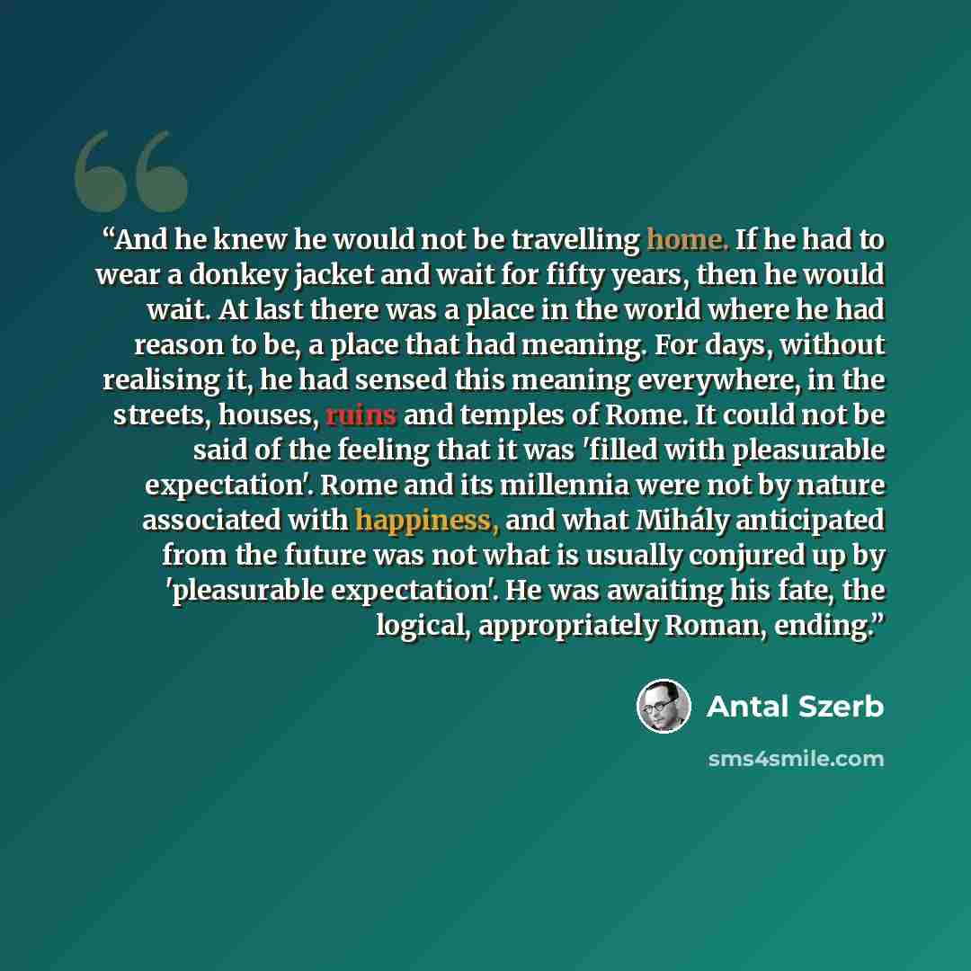 “And he knew he would not be travelling home. If he had to wear a donkey jacket and wait for fifty years, then he would wait. At last there was a place in the world where he had reason to be, a place that had meaning. For days, without realising it, he had sensed this meaning everywhere, in the…” quote by Antal Szerb