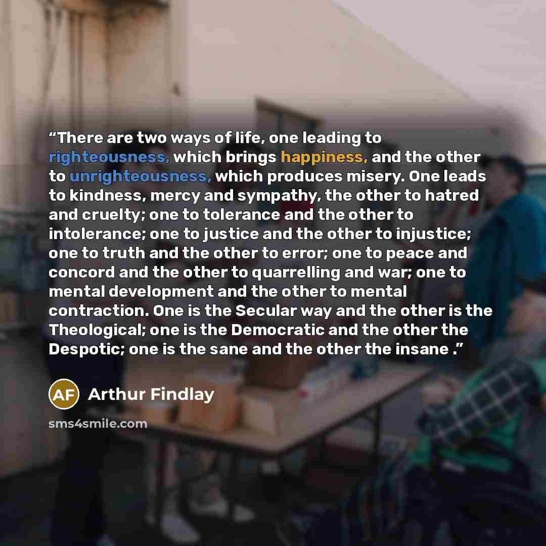 “There are two ways of life, one leading to righteousness, which brings happiness, and the other to unrighteousness, which produces misery. One leads to kindness, mercy and sympathy, the other to hatred and cruelty; one to tolerance and the other to intolerance; one to justice and the other to…” quote by Arthur Findlay