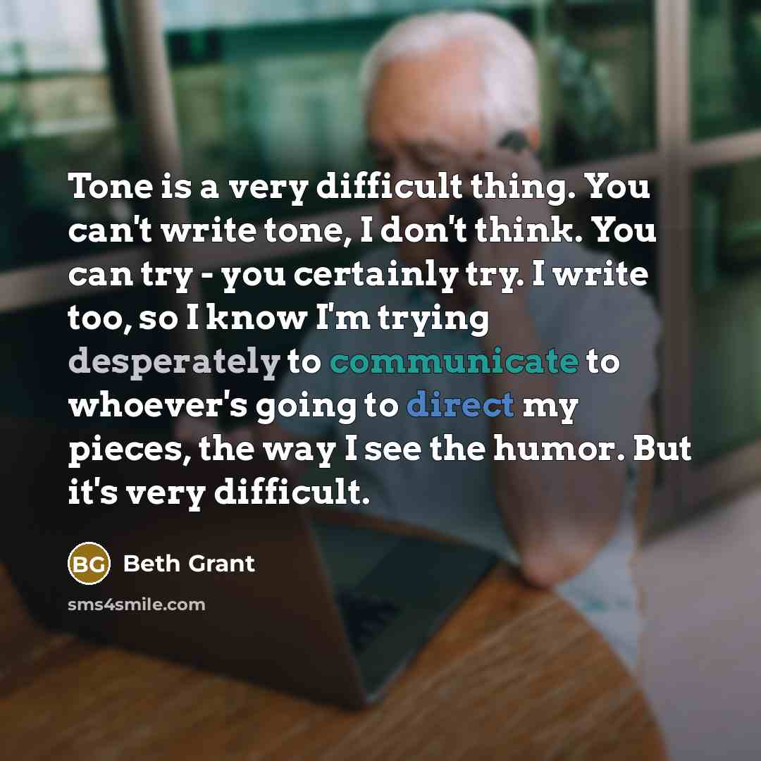 “Tone is a very difficult thing. You can't write tone, I don't think. You can try - you certainly try. I write too, so I know I'm trying desperately to communicate to whoever's going to direct my pieces, the way I see the humor. But it's very difficult.” quote by Beth Grant
