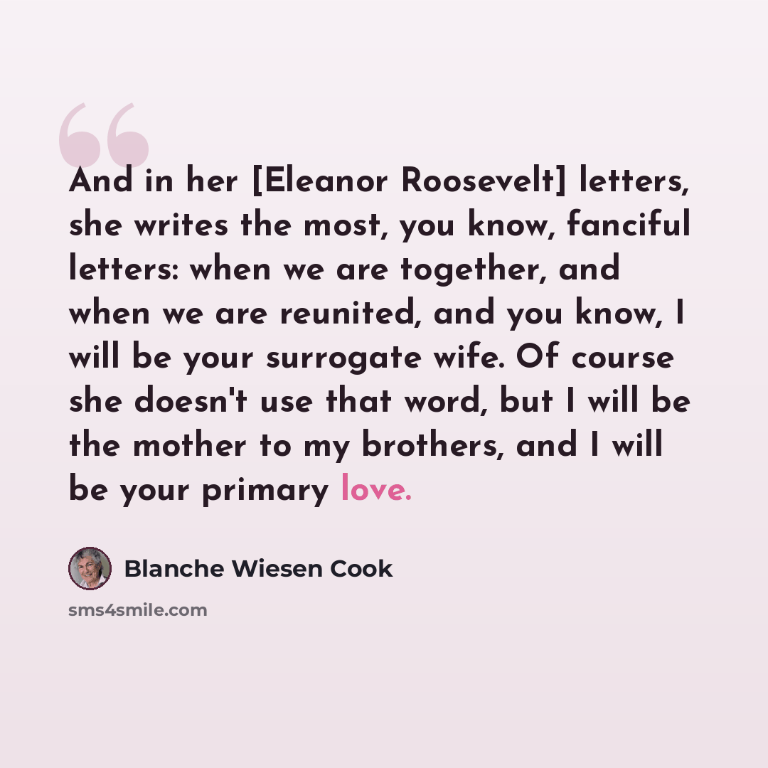 “And in her [Eleanor Roosevelt] letters, she writes the most, you know, fanciful letters: when we are together, and when we are reunited, and you know, I will be your surrogate wife. Of course she doesn't use that word, but I will be the mother to my brothers, and I will be your primary love.” quote by Blanche Wiesen Cook