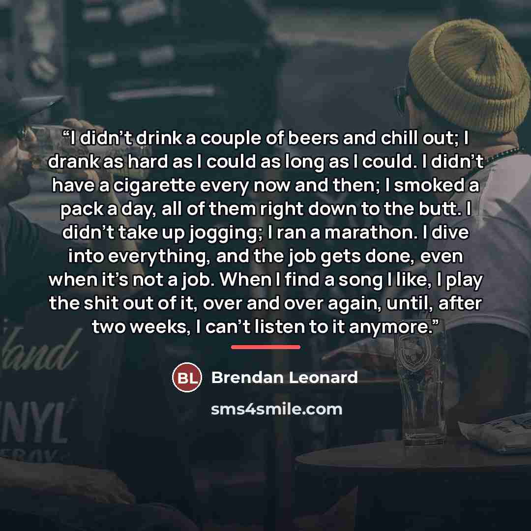 “I didn’t drink a couple of beers and chill out; I drank as hard as I could as long as I could. I didn’t have a cigarette every now and then; I smoked a pack a day, all of them right down to the butt. I didn’t take up jogging; I ran a marathon. I dive into everything, and the job gets done, even…” quote by Brendan Leonard