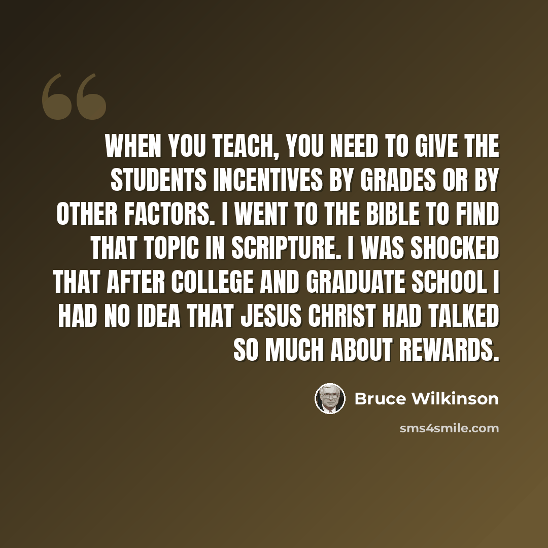 “When you teach, you need to give the students incentives by grades or by other factors. I went to the Bible to find that topic in Scripture. I was shocked that after college and graduate school I had no idea that Jesus Christ had talked so much about rewards.” quote by Bruce Wilkinson