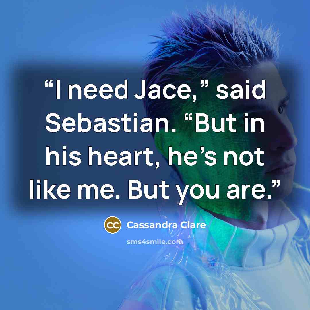 “I need Jace,” said Sebastian. “But in his heart, he’s not like me. But you are.” quote by Cassandra Clare