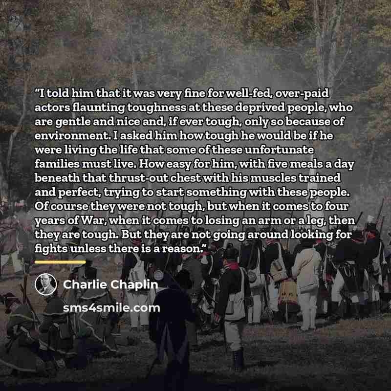 “I told him that it was very fine for well-fed, over-paid actors flaunting toughness at these deprived people, who are gentle and nice and, if ever tough, only so because of environment. I asked him how tough he would be if he were living the life that some of these unfortunate families must live…” quote by Charlie Chaplin