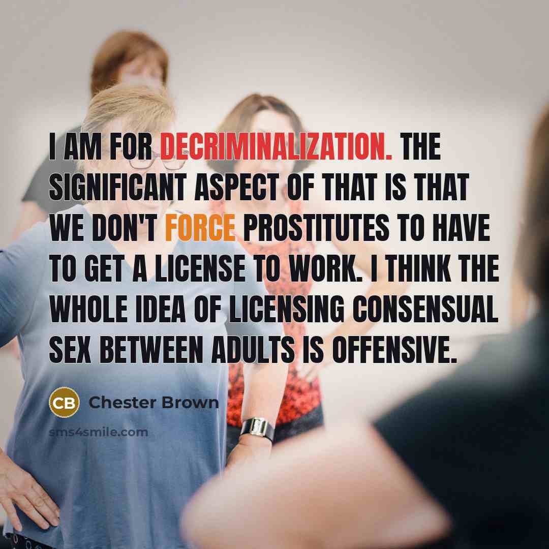 “I am for decriminalization. The significant aspect of that is that we don't force prostitutes to have to get a license to work. I think the whole idea of licensing consensual sex between adults is offensive.” quote by Chester Brown