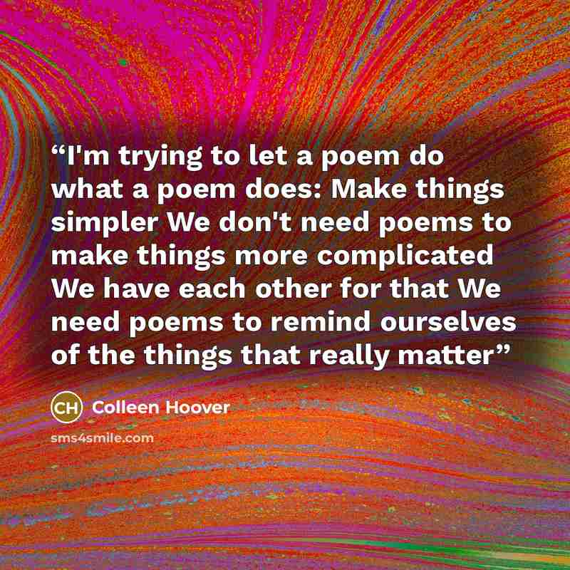 “I'm trying to let a poem do what a poem does: Make things simpler We don't need poems to make things more complicated We have each other for that We need poems to remind ourselves of the things that really matter” quote by Colleen Hoover