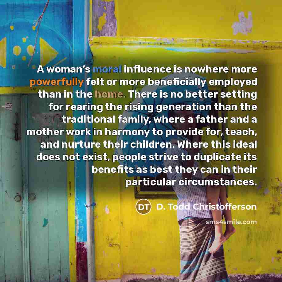 “A woman’s moral influence is nowhere more powerfully felt or more beneficially employed than in the home. There is no better setting for rearing the rising generation than the traditional family, where a father and a mother work in harmony to provide for, teach, and nurture their children. Where…” quote by D. Todd Christofferson