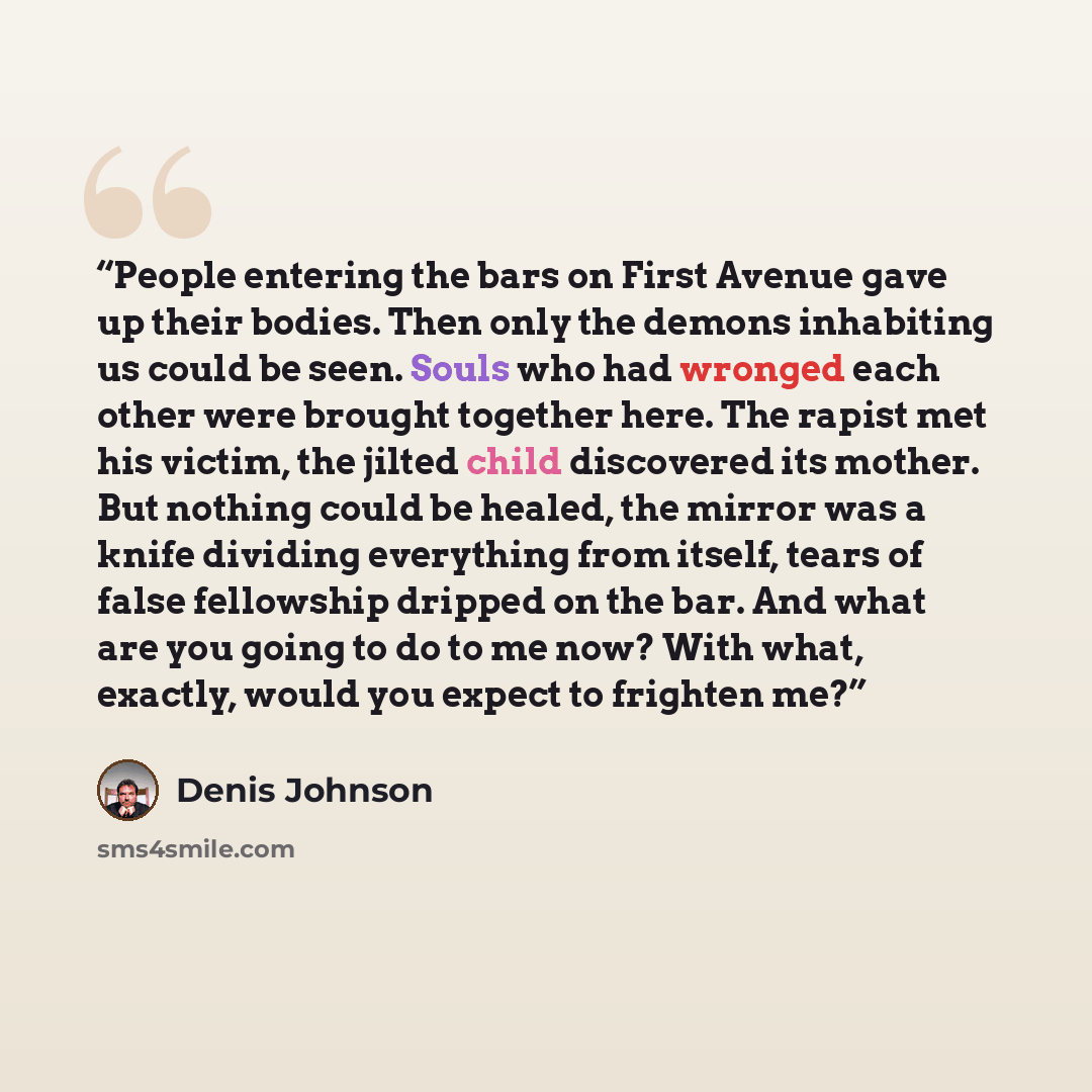 “People entering the bars on First Avenue gave up their bodies. Then only the demons inhabiting us could be seen. Souls who had wronged each other were brought together here. The rapist met his victim, the jilted child discovered its mother. But nothing could be healed, the mirror was a knife…” quote by Denis Johnson