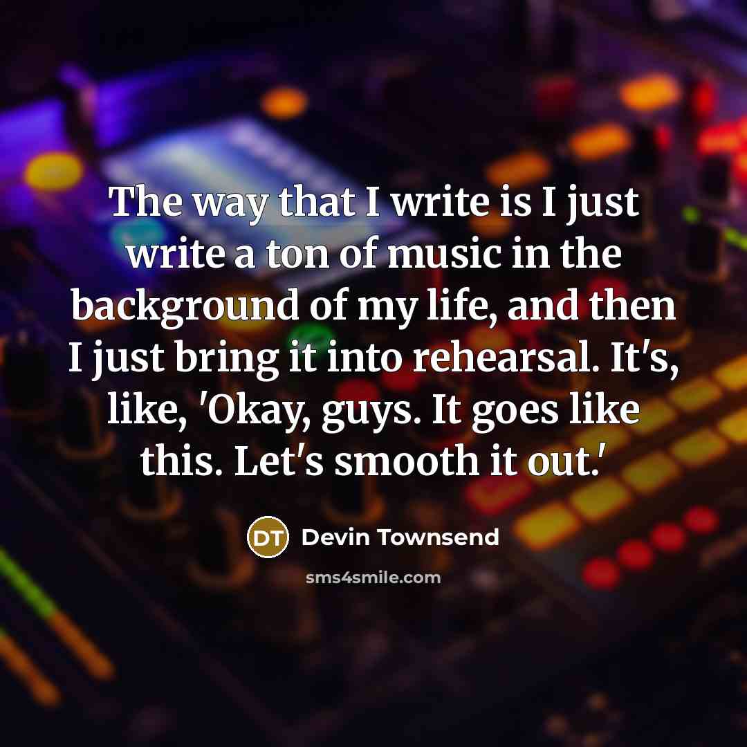 “The way that I write is I just write a ton of music in the background of my life, and then I just bring it into rehearsal. It's, like, 'Okay, guys. It goes like this. Let's smooth it out.'” quote by Devin Townsend