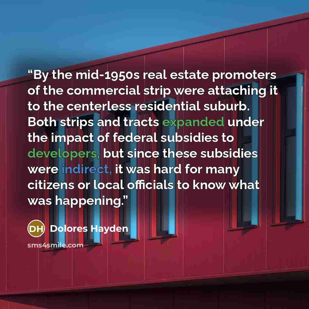 “By the mid-1950s real estate promoters of the commercial strip were attaching it to the centerless residential suburb. Both strips and tracts expanded under the impact of federal subsidies to developers, but since these subsidies were indirect, it was hard for many citizens or local officials to…” quote by Dolores Hayden