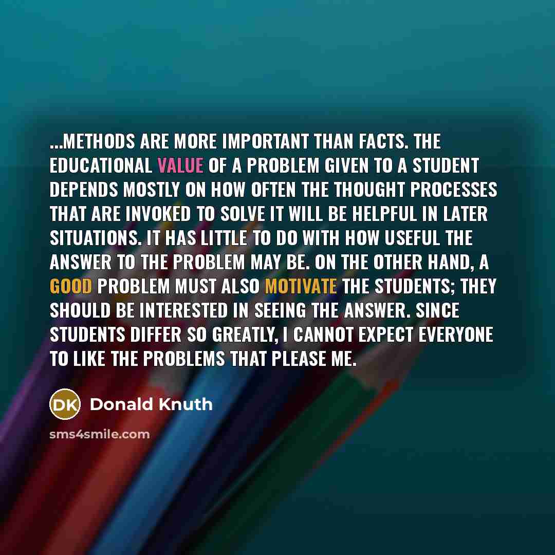 “...methods are more important than facts. The educational value of a problem given to a student depends mostly on how often the thought processes that are invoked to solve it will be helpful in later situations. It has little to do with how useful the answer to the problem may be. On the other…” quote by Donald Knuth