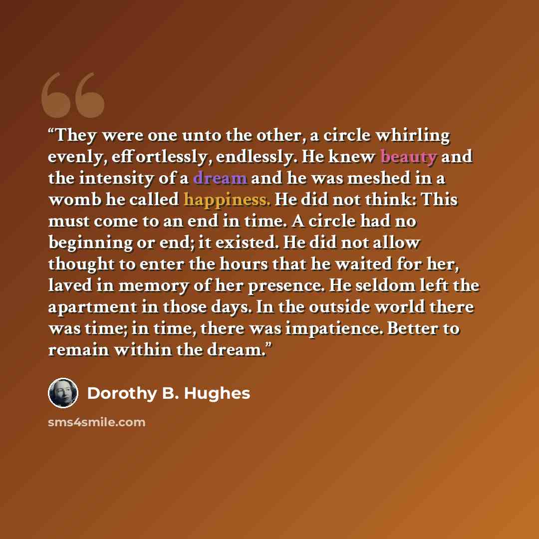 “They were one unto the other, a circle whirling evenly, effortlessly, endlessly. He knew beauty and the intensity of a dream and he was meshed in a womb he called happiness. He did not think: This must come to an end in time. A circle had no beginning or end; it existed. He did not allow thought…” quote by Dorothy B. Hughes