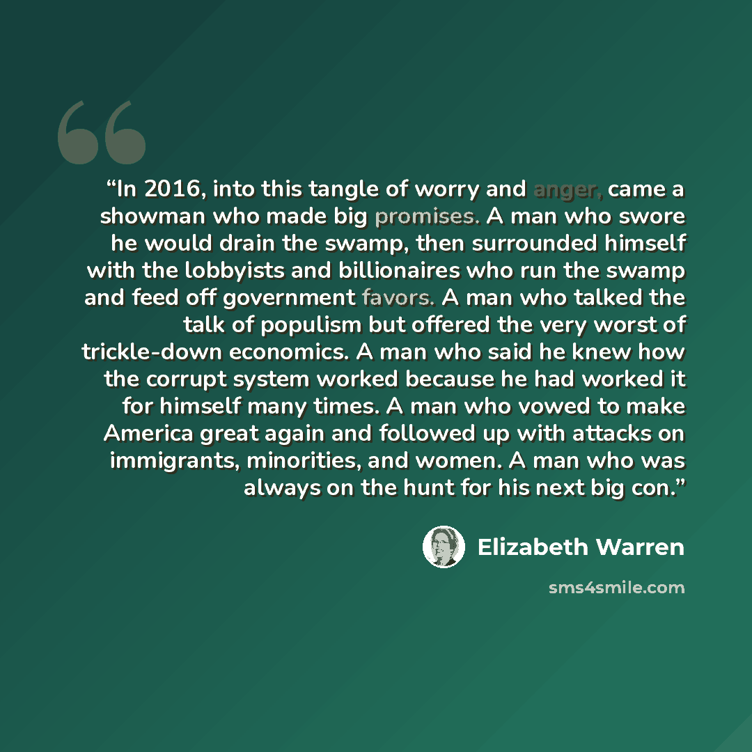 “In 2016, into this tangle of worry and anger, came a showman who made big promises. A man who swore he would drain the swamp, then surrounded himself with the lobbyists and billionaires who run the swamp and feed off government favors. A man who talked the talk of populism but offered the very…” quote by Elizabeth Warren