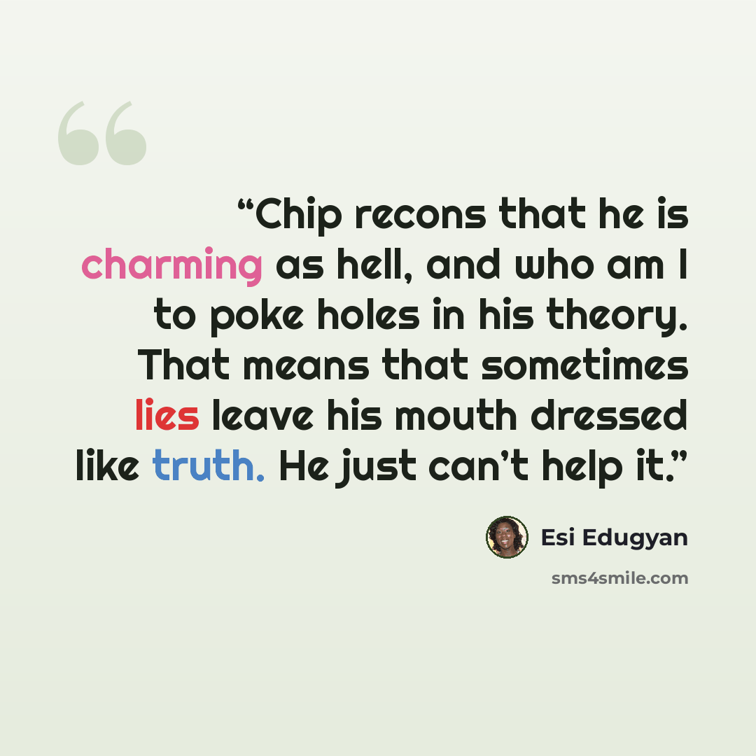 “Chip recons that he is charming as hell, and who am I to poke holes in his theory. That means that sometimes lies leave his mouth dressed like truth. He just can’t help it.” quote by Esi Edugyan