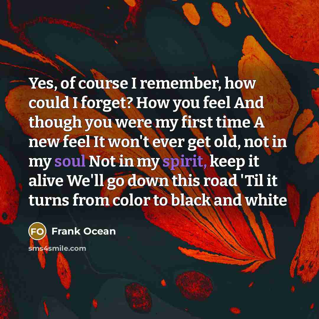“Yes, of course I remember, how could I forget? How you feel And though you were my first time A new feel It won't ever get old, not in my soul Not in my spirit, keep it alive We'll go down this road 'Til it turns from color to black and white” quote by Frank Ocean