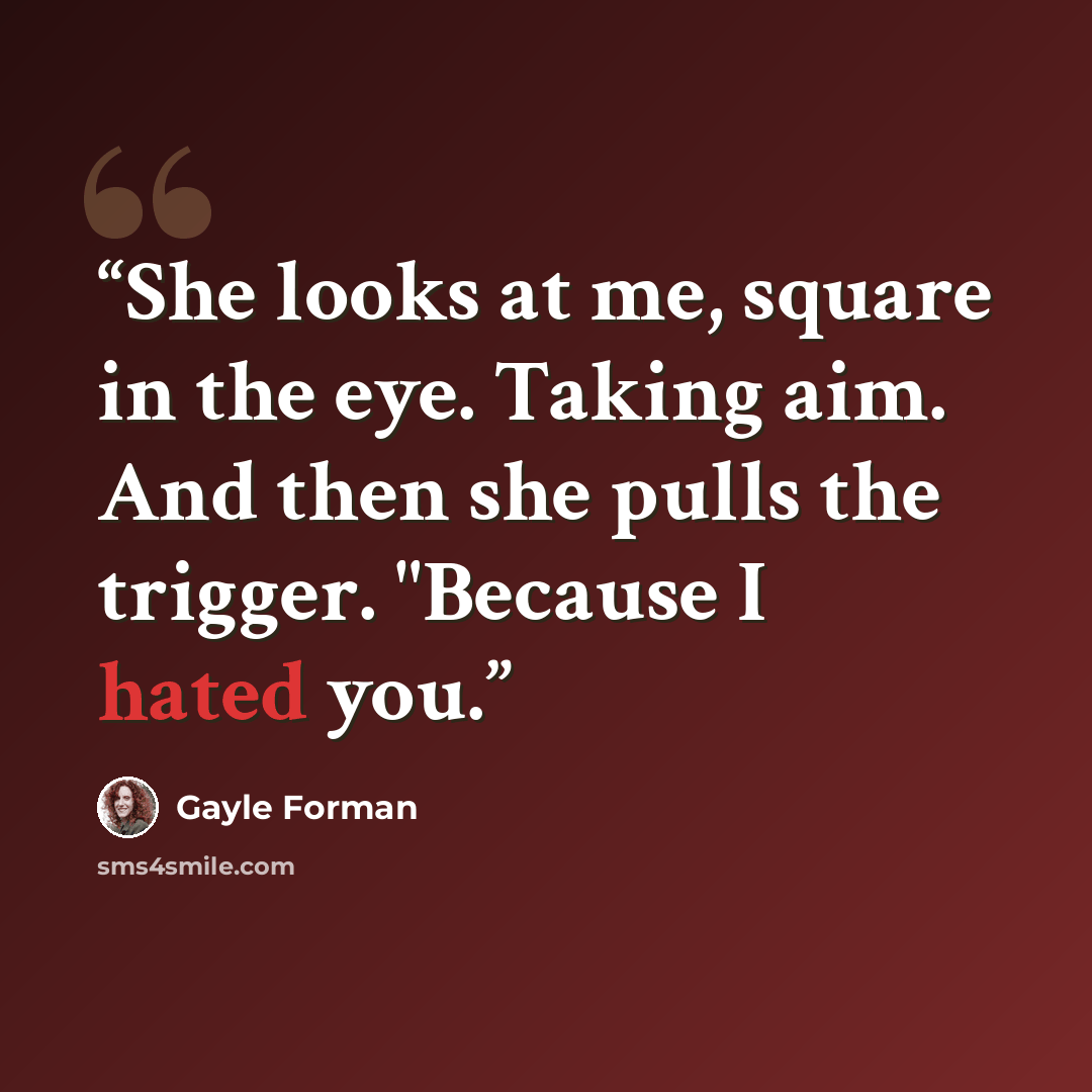 “She looks at me, square in the eye. Taking aim. And then she pulls the trigger. "Because I hated you.” quote by Gayle Forman