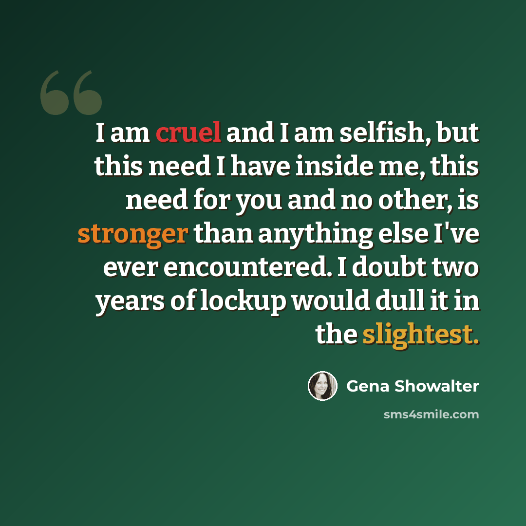 “I am cruel and I am selfish, but this need I have inside me, this need for you and no other, is stronger than anything else I've ever encountered. I doubt two years of lockup would dull it in the slightest.” quote by Gena Showalter