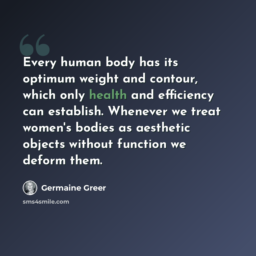 “Every human body has its optimum weight and contour, which only health and efficiency can establish. Whenever we treat women's bodies as aesthetic objects without function we deform them.” quote by Germaine Greer