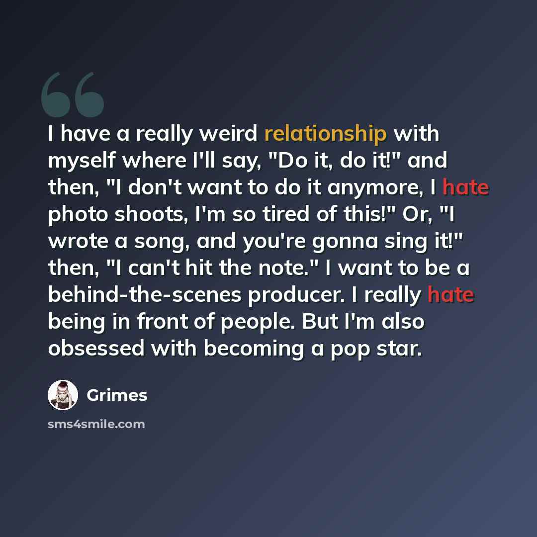 “I have a really weird relationship with myself where I'll say, "Do it, do it!" and then, "I don't want to do it anymore, I hate photo shoots, I'm so tired of this!" Or, "I wrote a song, and you're gonna sing it!" then, "I can't hit the note." I want to be a behind-the-scenes producer. I really…” quote by Grimes
