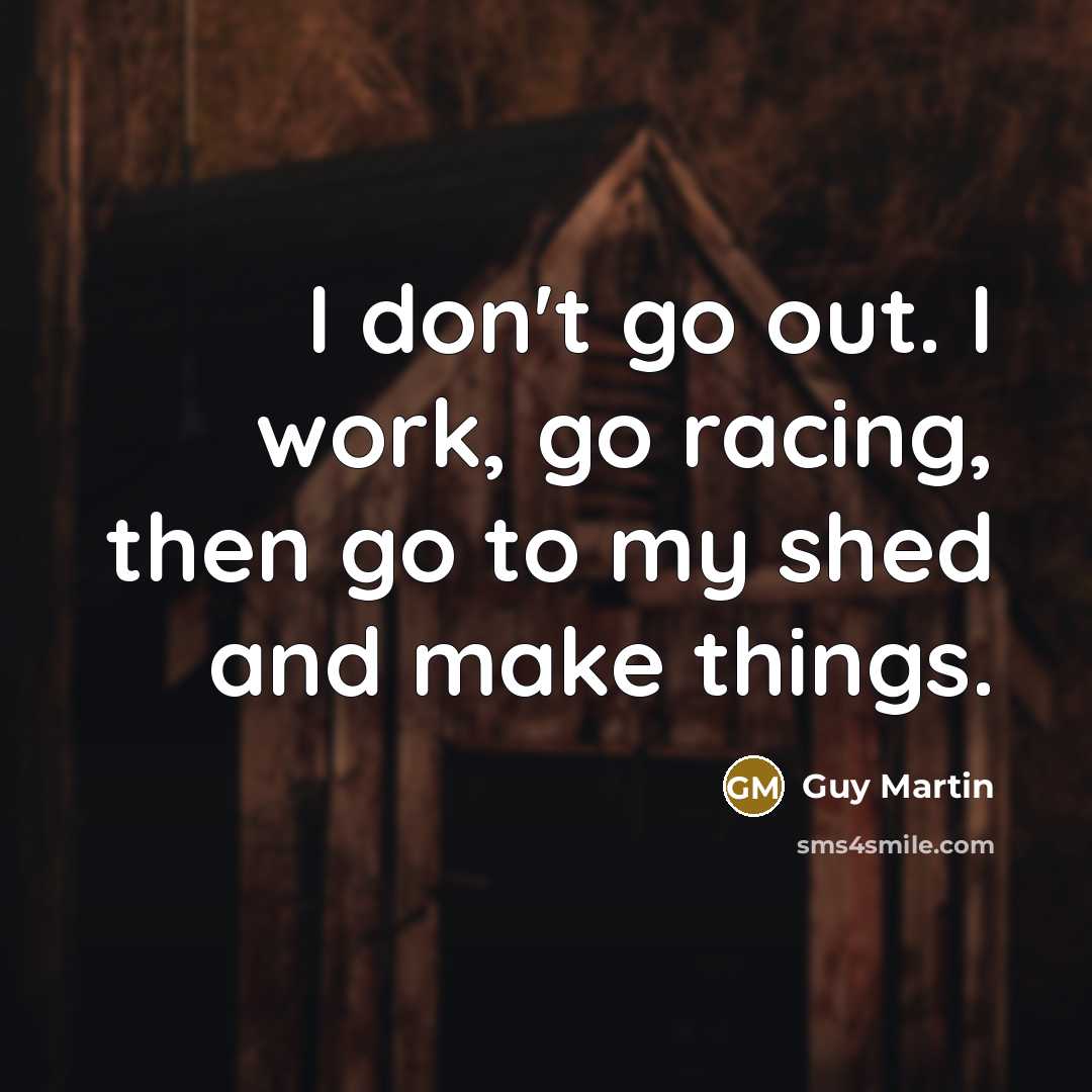 “I don't go out. I work, go racing, then go to my shed and make things.” quote by Guy Martin