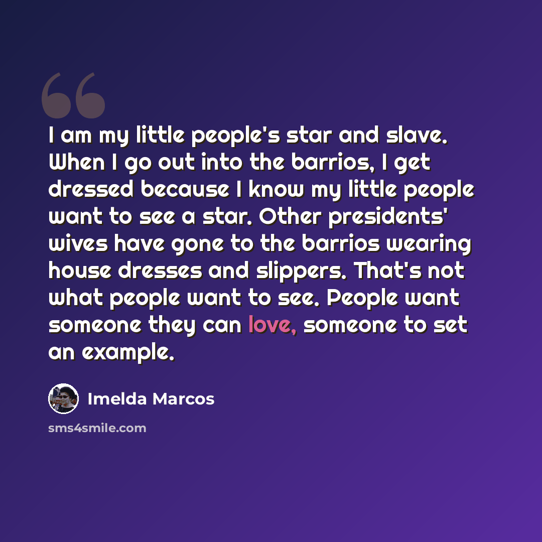 “I am my little people's star and slave. When I go out into the barrios, I get dressed because I know my little people want to see a star. Other presidents' wives have gone to the barrios wearing house dresses and slippers. That's not what people want to see. People want someone they can love…” quote by Imelda Marcos
