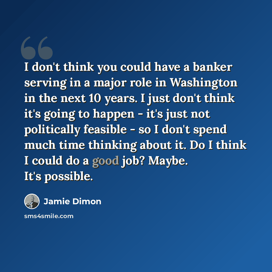 “I don't think you could have a banker serving in a major role in Washington in the next 10 years. I just don't think it's going to happen - it's just not politically feasible - so I don't spend much time thinking about it. Do I think I could do a good job? Maybe. It's possible.” quote by Jamie Dimon