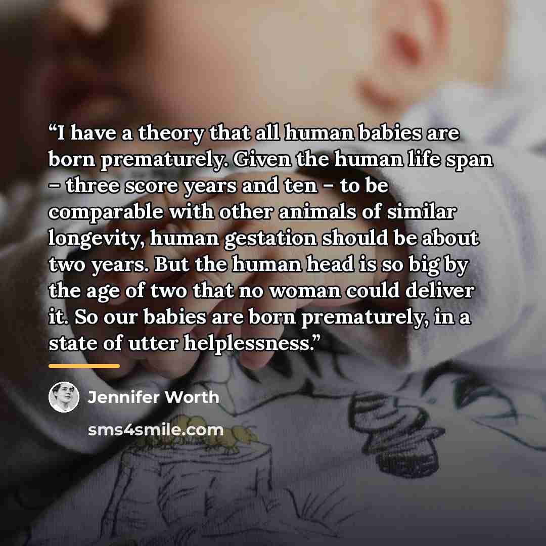 “I have a theory that all human babies are born prematurely. Given the human life span – three score years and ten – to be comparable with other animals of similar longevity, human gestation should be about two years. But the human head is so big by the age of two that no woman could deliver it. So…” quote by Jennifer Worth