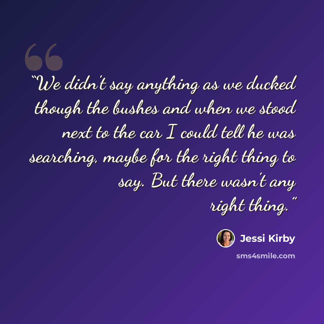 “We didn't say anything as we ducked though the bushes and when we stood next to the car I could tell he was searching, maybe for the right thing to say. But there wasn't any right thing.” quote by Jessi Kirby