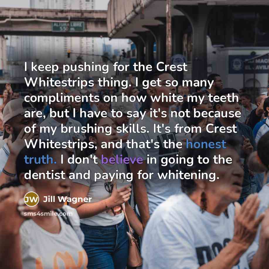 “I keep pushing for the Crest Whitestrips thing. I get so many compliments on how white my teeth are, but I have to say it's not because of my brushing skills. It's from Crest Whitestrips, and that's the honest truth. I don't believe in going to the dentist and paying for whitening.” quote by Jill Wagner