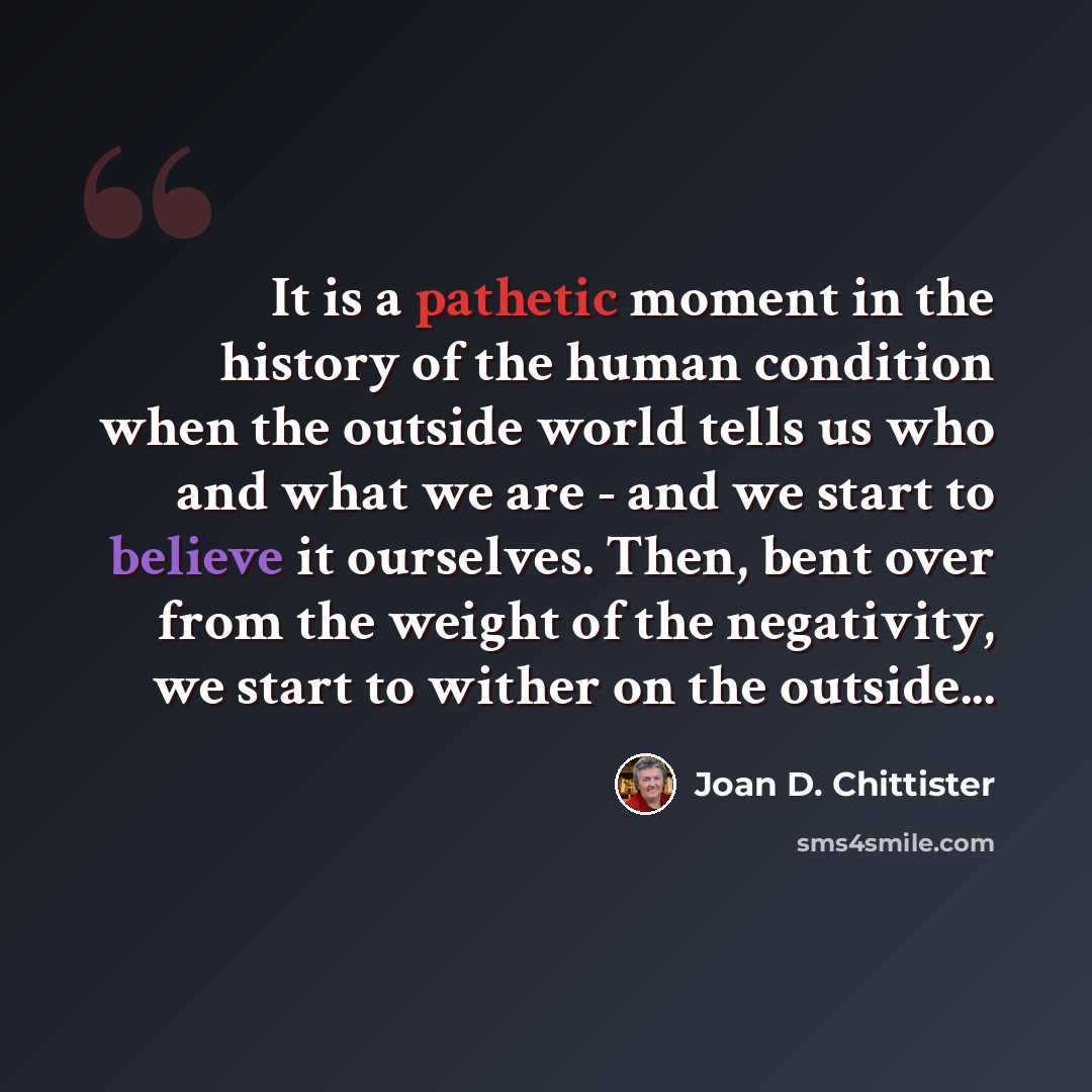 “It is a pathetic moment in the history of the human condition when the outside world tells us who and what we are - and we start to believe it ourselves. Then, bent over from the weight of the negativity, we start to wither on the outside...” quote by Joan D. Chittister